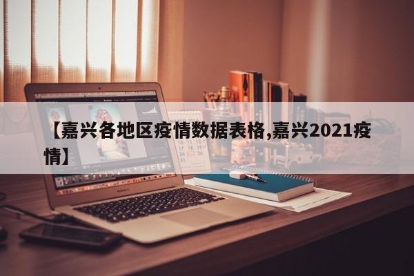 【嘉兴各地区疫情数据表格,嘉兴2021疫情】