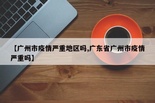 【广州市疫情严重地区吗,广东省广州市疫情严重吗】