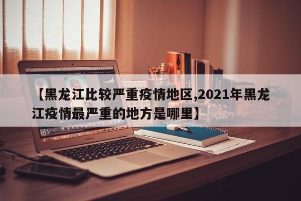 【黑龙江比较严重疫情地区,2021年黑龙江疫情最严重的地方是哪里】