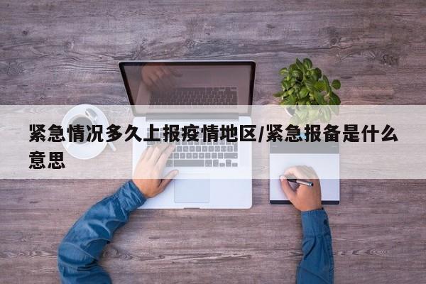 紧急情况多久上报疫情地区/紧急报备是什么意思