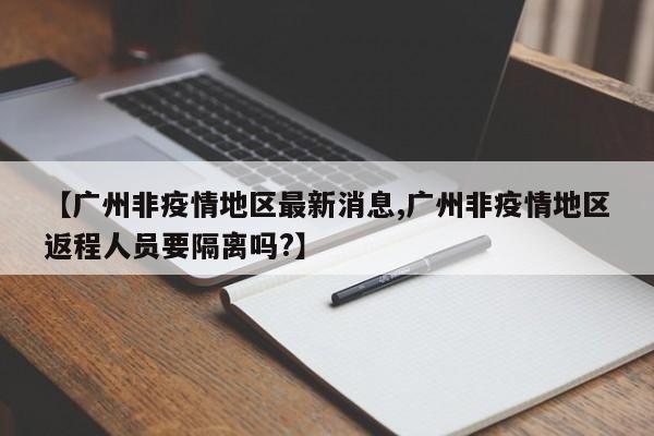【广州非疫情地区最新消息,广州非疫情地区返程人员要隔离吗?】