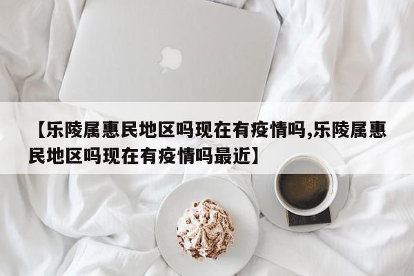 【乐陵属惠民地区吗现在有疫情吗,乐陵属惠民地区吗现在有疫情吗最近】