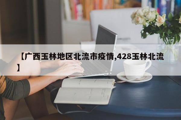【广西玉林地区北流市疫情,428玉林北流】