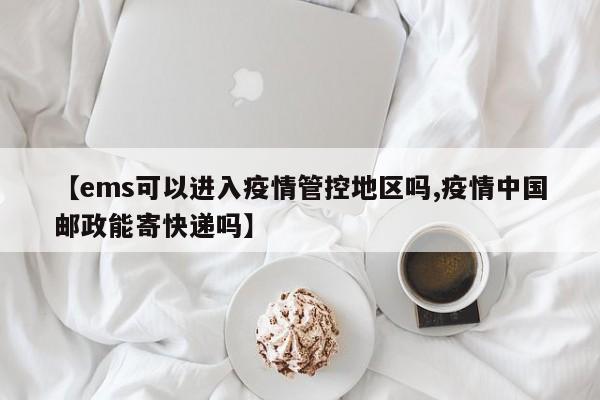 【ems可以进入疫情管控地区吗,疫情中国邮政能寄快递吗】