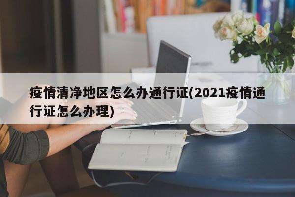 疫情清净地区怎么办通行证(2021疫情通行证怎么办理)