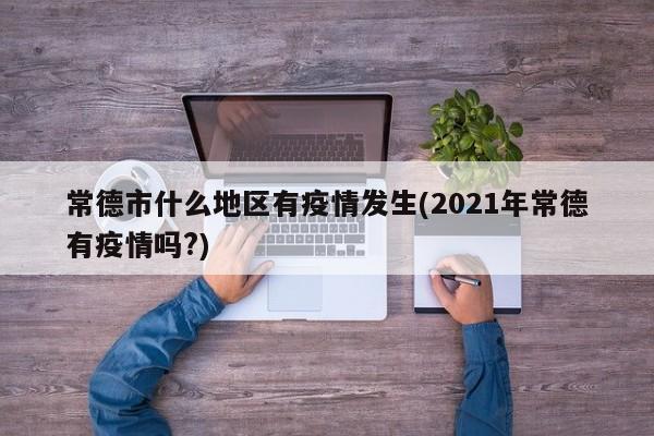 常德市什么地区有疫情发生(2021年常德有疫情吗?)