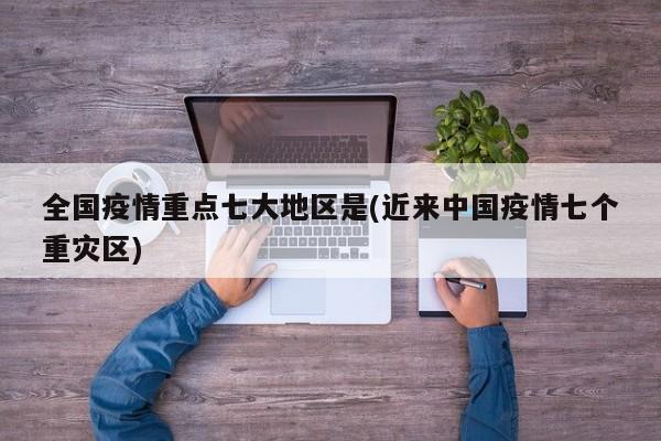 全国疫情重点七大地区是(近来中国疫情七个重灾区)