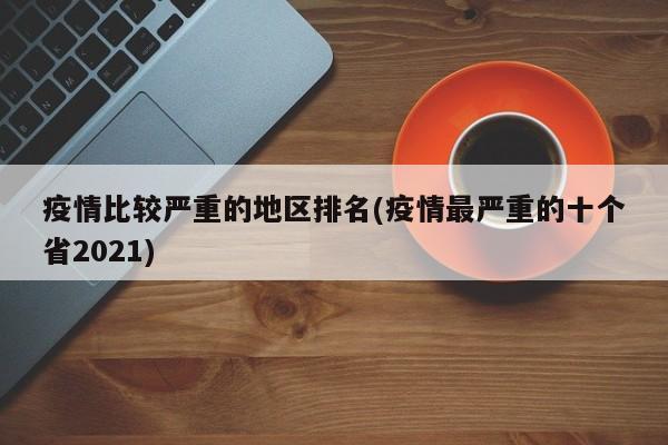 疫情比较严重的地区排名(疫情最严重的十个省2021)