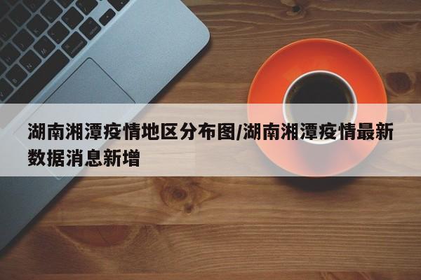 湖南湘潭疫情地区分布图/湖南湘潭疫情最新数据消息新增