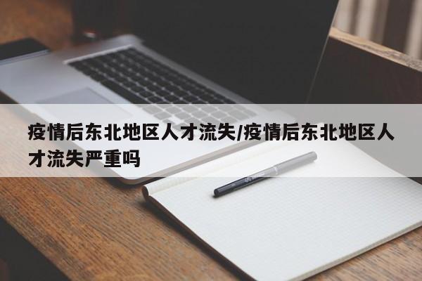 疫情后东北地区人才流失/疫情后东北地区人才流失严重吗