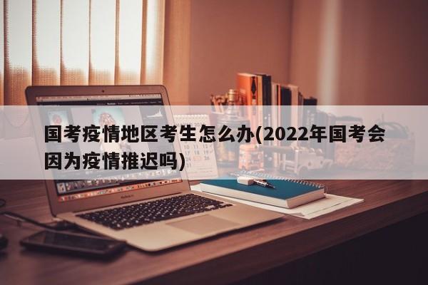 国考疫情地区考生怎么办(2022年国考会因为疫情推迟吗)