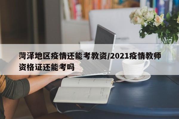 菏泽地区疫情还能考教资/2021疫情教师资格证还能考吗