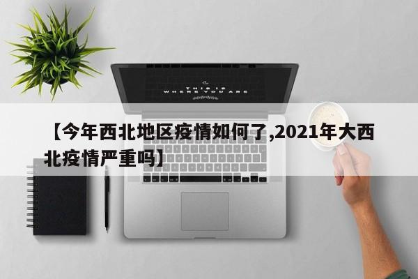 【今年西北地区疫情如何了,2021年大西北疫情严重吗】