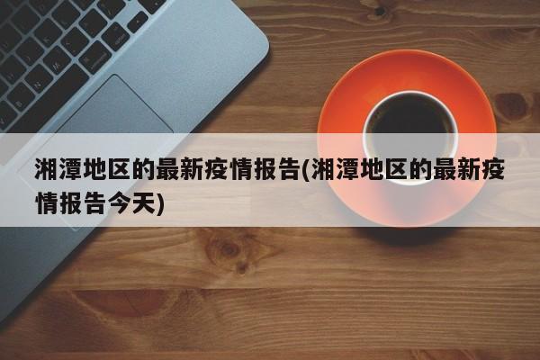 湘潭地区的最新疫情报告(湘潭地区的最新疫情报告今天)