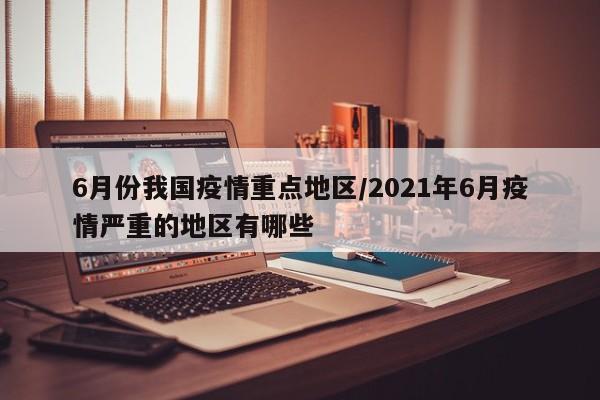 6月份我国疫情重点地区/2021年6月疫情严重的地区有哪些