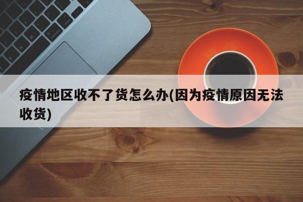 疫情地区收不了货怎么办(因为疫情原因无法收货)
