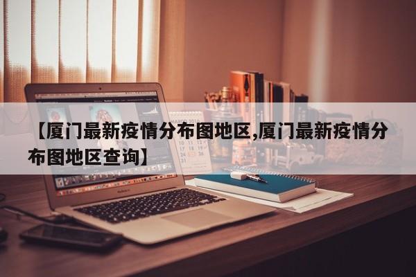 【厦门最新疫情分布图地区,厦门最新疫情分布图地区查询】