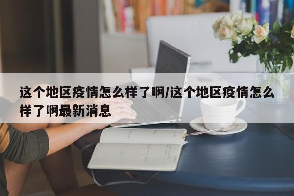这个地区疫情怎么样了啊/这个地区疫情怎么样了啊最新消息