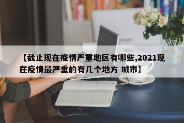【截止现在疫情严重地区有哪些,2021现在疫情最严重的有几个地方 城市】