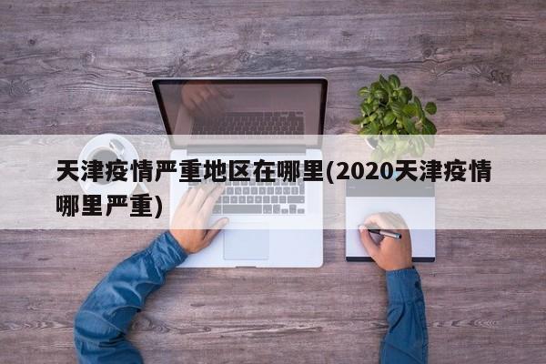 天津疫情严重地区在哪里(2020天津疫情哪里严重)