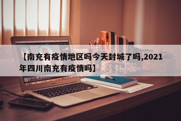 【南充有疫情地区吗今天封城了吗,2021年四川南充有疫情吗】