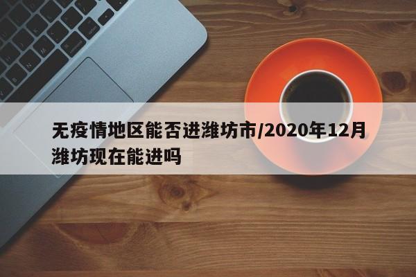 无疫情地区能否进潍坊市/2020年12月潍坊现在能进吗