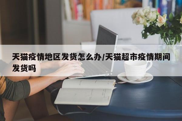 天猫疫情地区发货怎么办/天猫超市疫情期间发货吗
