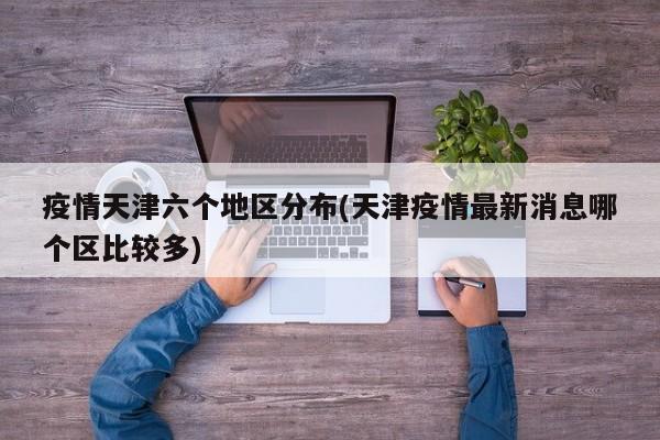 疫情天津六个地区分布(天津疫情最新消息哪个区比较多)