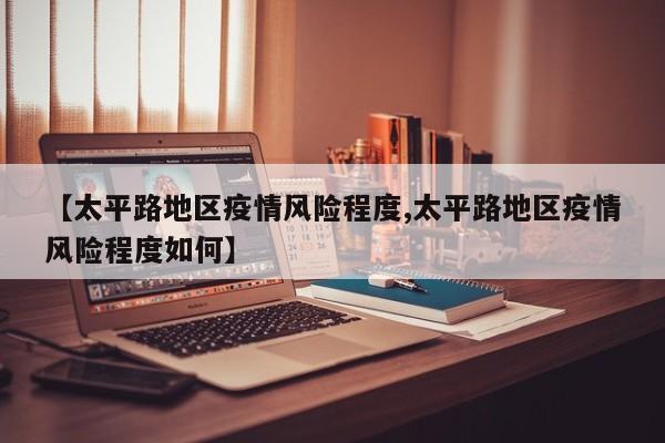 【太平路地区疫情风险程度,太平路地区疫情风险程度如何】