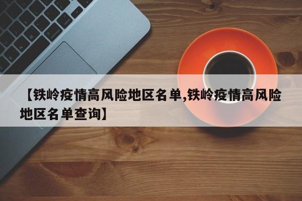 【铁岭疫情高风险地区名单,铁岭疫情高风险地区名单查询】