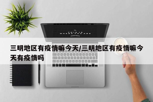 三明地区有疫情嘛今天/三明地区有疫情嘛今天有疫情吗