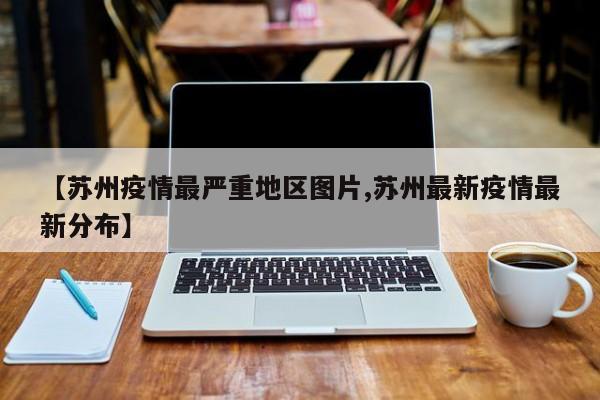 【苏州疫情最严重地区图片,苏州最新疫情最新分布】