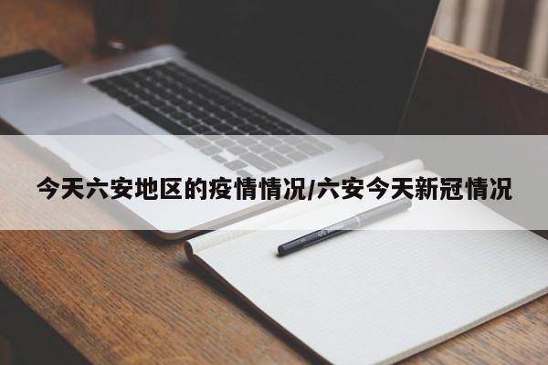 今天六安地区的疫情情况/六安今天新冠情况