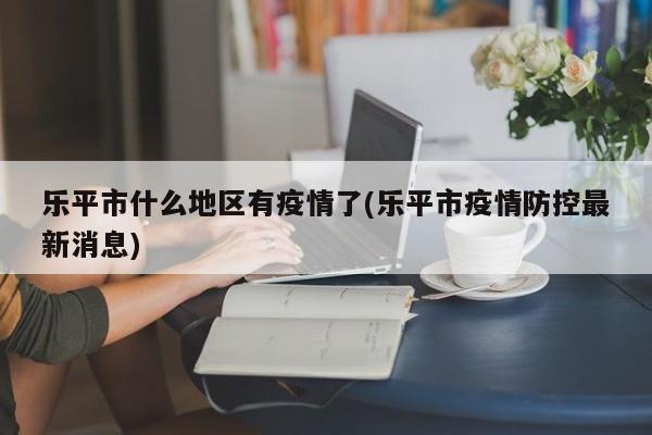 乐平市什么地区有疫情了(乐平市疫情防控最新消息)