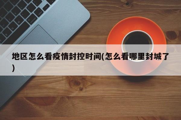 地区怎么看疫情封控时间(怎么看哪里封城了)