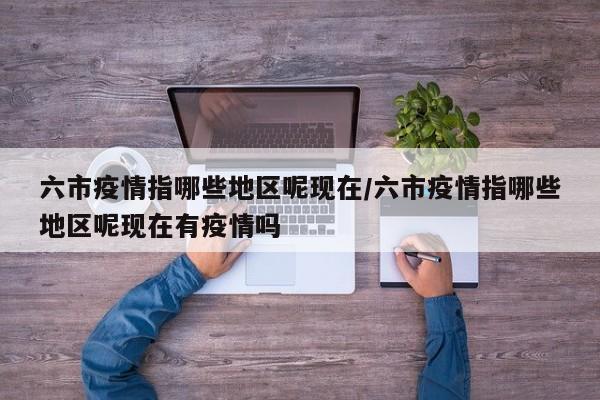 六市疫情指哪些地区呢现在/六市疫情指哪些地区呢现在有疫情吗