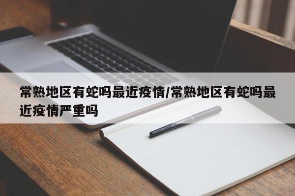 常熟地区有蛇吗最近疫情/常熟地区有蛇吗最近疫情严重吗