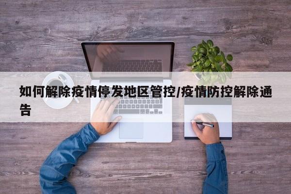 如何解除疫情停发地区管控/疫情防控解除通告