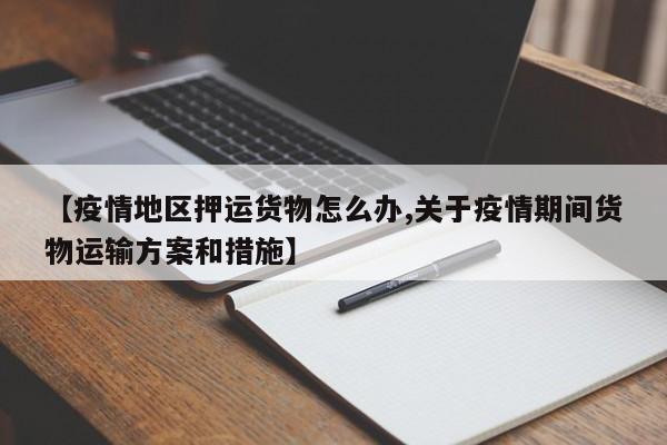 【疫情地区押运货物怎么办,关于疫情期间货物运输方案和措施】