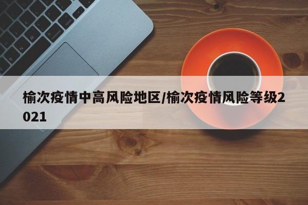 榆次疫情中高风险地区/榆次疫情风险等级2021