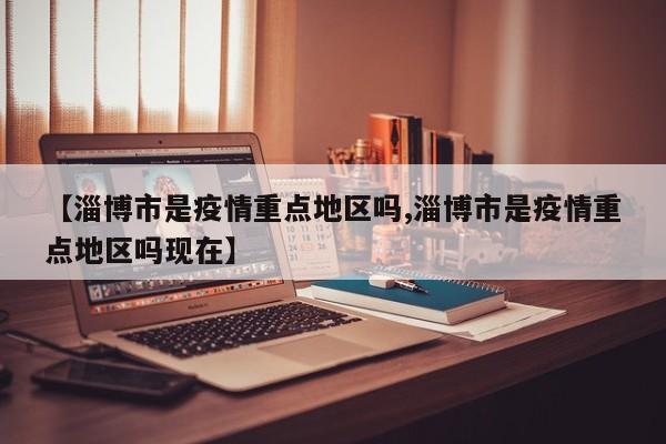 【淄博市是疫情重点地区吗,淄博市是疫情重点地区吗现在】