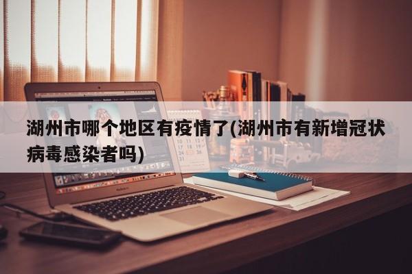 湖州市哪个地区有疫情了(湖州市有新增冠状病毒感染者吗)