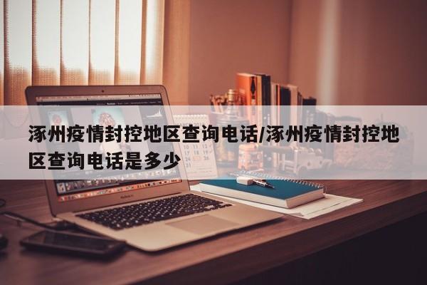涿州疫情封控地区查询电话/涿州疫情封控地区查询电话是多少