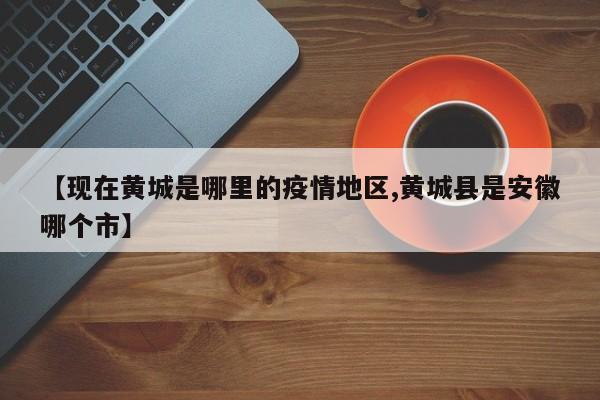 【现在黄城是哪里的疫情地区,黄城县是安徽哪个市】