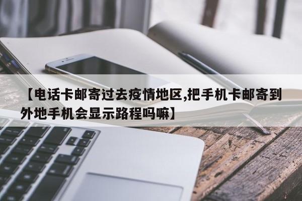 【电话卡邮寄过去疫情地区,把手机卡邮寄到外地手机会显示路程吗嘛】