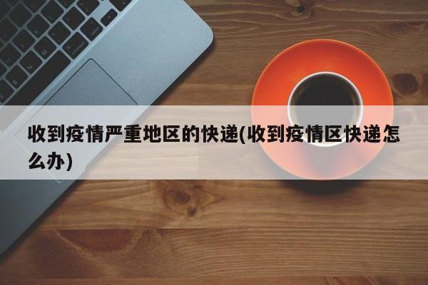 收到疫情严重地区的快递(收到疫情区快递怎么办)