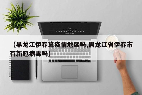 【黑龙江伊春算疫情地区吗,黑龙江省伊春市有新冠病毒吗】