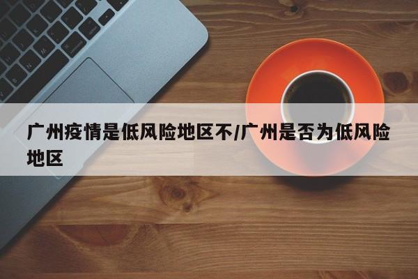 广州疫情是低风险地区不/广州是否为低风险地区