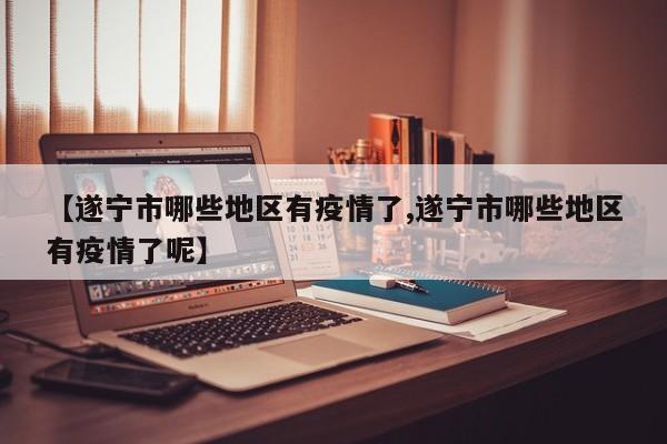 【遂宁市哪些地区有疫情了,遂宁市哪些地区有疫情了呢】