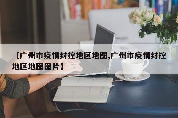 【广州市疫情封控地区地图,广州市疫情封控地区地图图片】